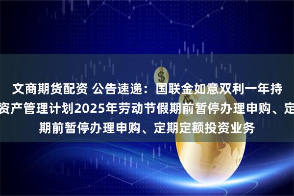 文商期货配资 公告速递：国联金如意双利一年持有期债券型集合资产管理计划2025年劳动节假期前暂停办理申购、定期定额投资业务
