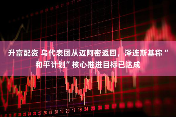 升富配资 乌代表团从迈阿密返回，泽连斯基称“和平计划”核心推进目标已达成