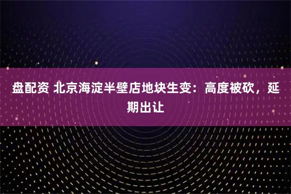 盘配资 北京海淀半壁店地块生变：高度被砍，延期出让