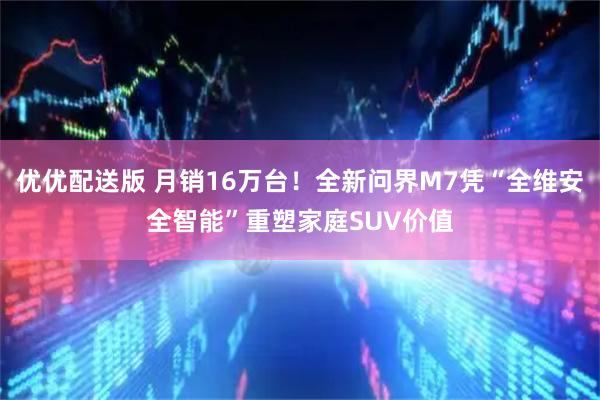 优优配送版 月销16万台！全新问界M7凭“全维安全智能”重塑家庭SUV价值
