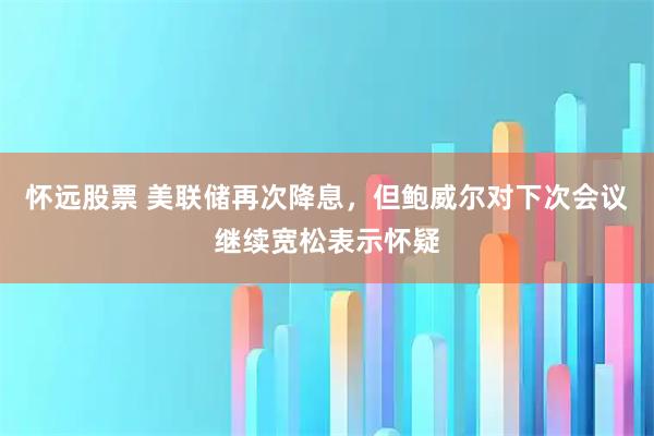 怀远股票 美联储再次降息，但鲍威尔对下次会议继续宽松表示怀疑