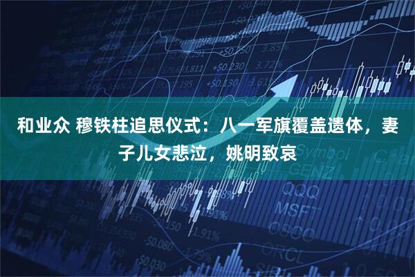 和业众 穆铁柱追思仪式：八一军旗覆盖遗体，妻子儿女悲泣，姚明致哀
