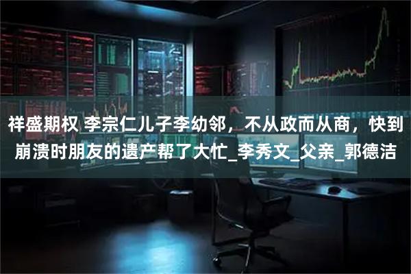 祥盛期权 李宗仁儿子李幼邻，不从政而从商，快到崩溃时朋友的遗产帮了大忙_李秀文_父亲_郭德洁